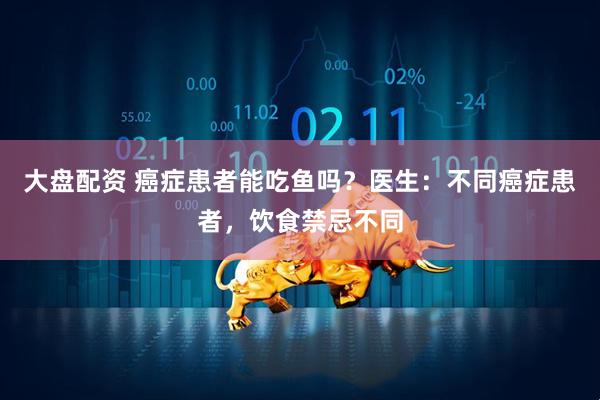 大盘配资 癌症患者能吃鱼吗？医生：不同癌症患者，饮食禁忌不同