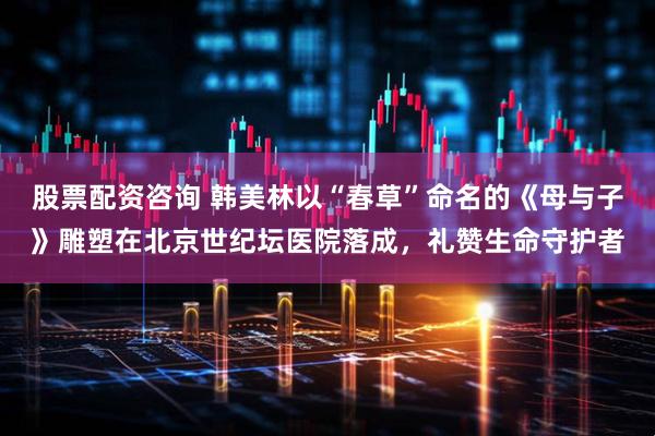 股票配资咨询 韩美林以“春草”命名的《母与子》雕塑在北京世纪坛医院落成，礼赞生命守护者