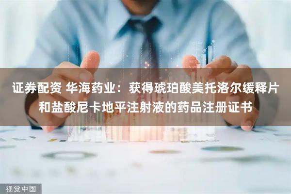 证券配资 华海药业：获得琥珀酸美托洛尔缓释片和盐酸尼卡地平注射液的药品注册证书