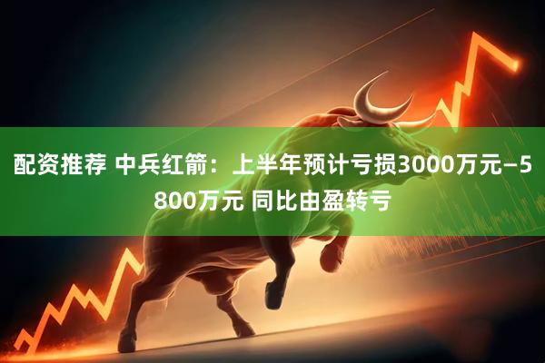 配资推荐 中兵红箭：上半年预计亏损3000万元—5800万元 同比由盈转亏