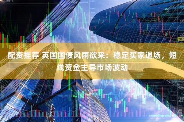 配资推荐 英国国债风雨欲来：稳定买家退场，短线资金主导市场波动