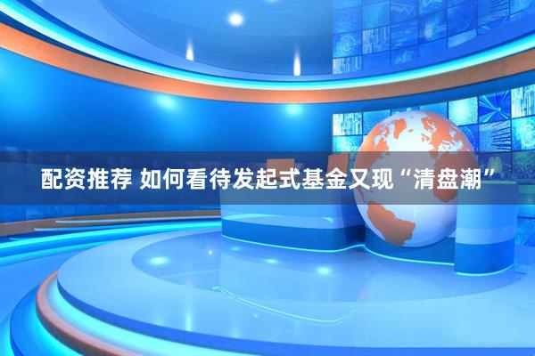 配资推荐 如何看待发起式基金又现“清盘潮”
