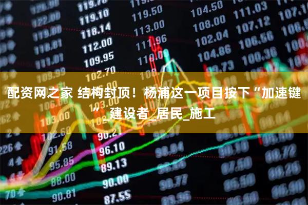 配资网之家 结构封顶！杨浦这一项目按下“加速键”_建设者_居民_施工