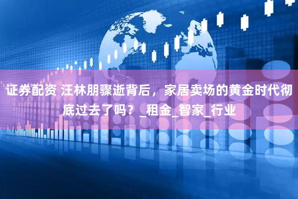 证券配资 汪林朋骤逝背后，家居卖场的黄金时代彻底过去了吗？_租金_智家_行业