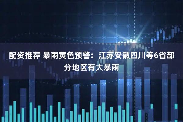 配资推荐 暴雨黄色预警：江苏安徽四川等6省部分地区有大暴雨