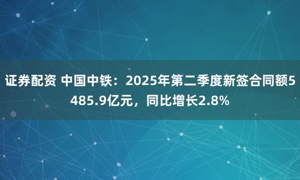 证券配资 中国中铁：2025年第二季度新签合同额5485.9亿元，同比增长2.8%