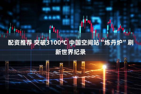 配资推荐 突破3100℃ 中国空间站“炼丹炉”刷新世界纪录