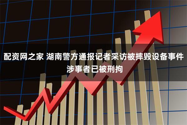 配资网之家 湖南警方通报记者采访被摔毁设备事件 涉事者已被刑拘