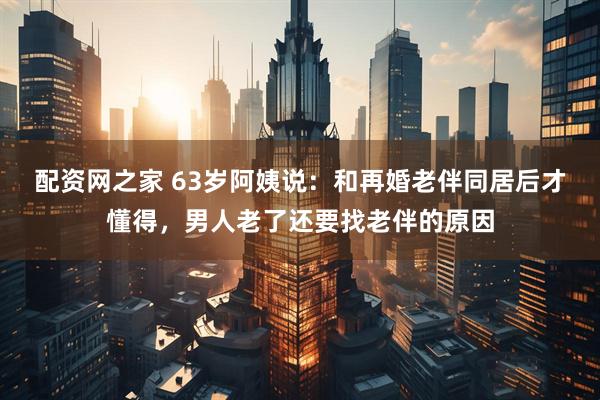 配资网之家 63岁阿姨说：和再婚老伴同居后才懂得，男人老了还要找老伴的原因