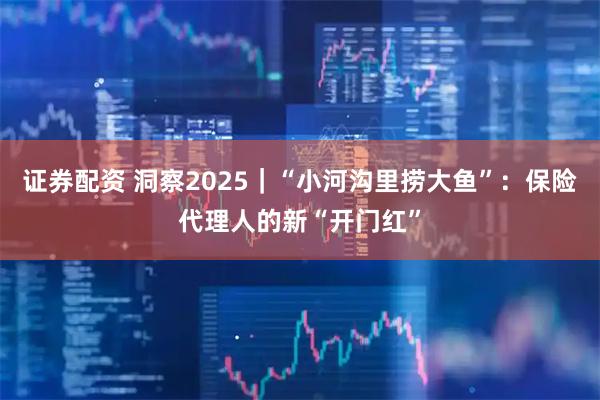 证券配资 洞察2025｜“小河沟里捞大鱼”：保险代理人的新“开门红”