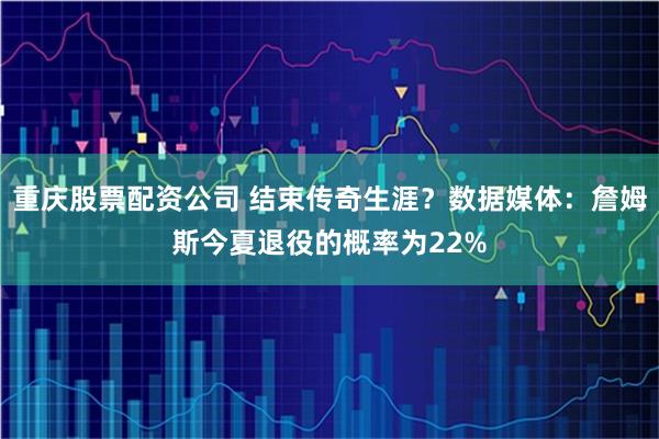 重庆股票配资公司 结束传奇生涯？数据媒体：詹姆斯今夏退役的概率为22%