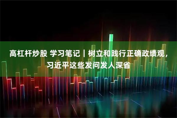 高杠杆炒股 学习笔记｜树立和践行正确政绩观，习近平这些发问发人深省