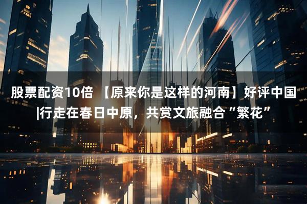 股票配资10倍 【原来你是这样的河南】好评中国|行走在春日中原，共赏文旅融合“繁花”