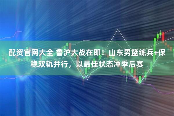 配资官网大全 鲁沪大战在即！山东男篮练兵+保稳双轨并行，以最佳状态冲季后赛