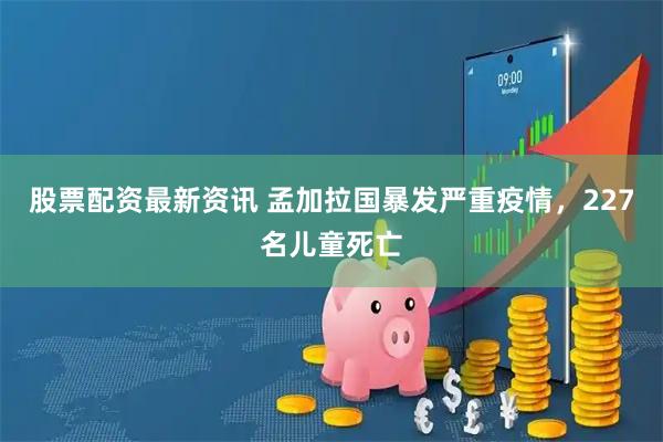 股票配资最新资讯 孟加拉国暴发严重疫情，227名儿童死亡