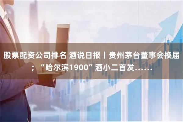 股票配资公司排名 酒说日报丨贵州茅台董事会换届;“哈尔滨1900”酒小二首发……