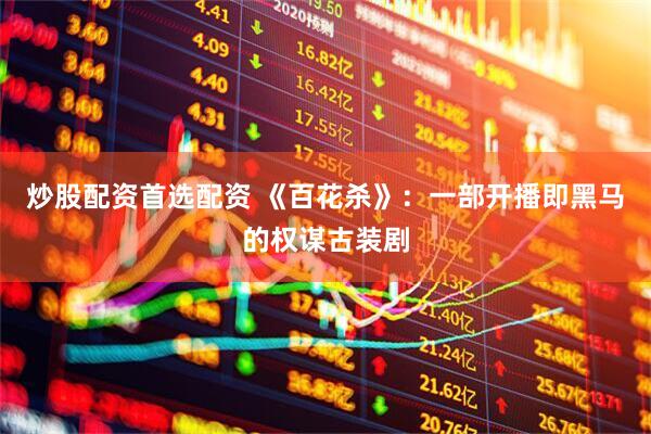炒股配资首选配资 《百花杀》：一部开播即黑马的权谋古装剧