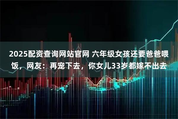 2025配资查询网站官网 六年级女孩还要爸爸喂饭，网友：再宠下去，你女儿33岁都嫁不出去