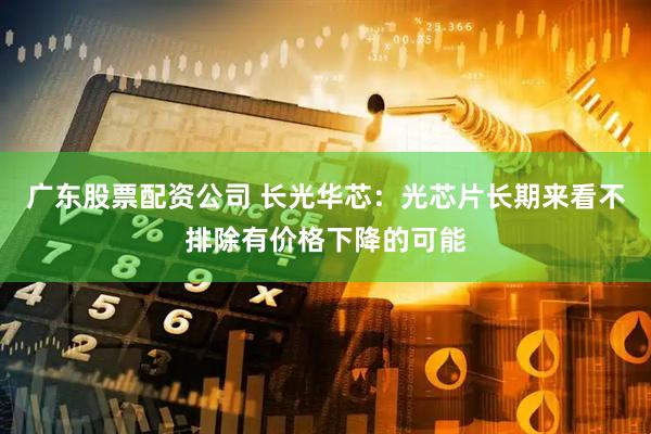 广东股票配资公司 长光华芯：光芯片长期来看不排除有价格下降的可能