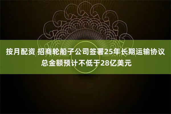 按月配资 招商轮船子公司签署25年长期运输协议 总金额预计不低于28亿美元